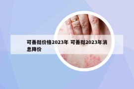 可善挺價格2023年 可善挺2023年消息降價