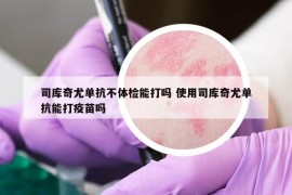 司庫奇尤單抗不體檢能打嗎 使用司庫奇尤單抗能打疫苗嗎