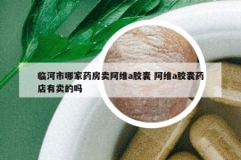 臨河市哪家藥房賣阿維a膠囊 阿維a膠囊藥店有賣的嗎