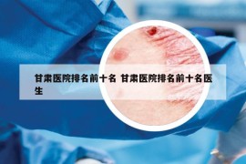 甘肅醫(yī)院排名前十名 甘肅醫(yī)院排名前十名醫(yī)生