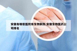 安徽有哪些醫(yī)院有生物制劑 安徽生物醫(yī)藥公司排名