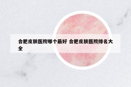 合肥皮膚醫(yī)院哪個最好 合肥皮膚醫(yī)院排名大全