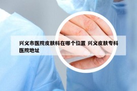 興義市醫(yī)院皮膚科在哪個位置 興義皮膚?？漆t(yī)院地址