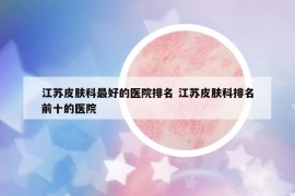 江蘇皮膚科最好的醫(yī)院排名 江蘇皮膚科排名前十的醫(yī)院