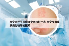 南寧治療牛皮癬哪個醫(yī)院好一點 南寧專治皮膚病比較好的醫(yī)院