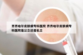 齊齊哈爾皮膚病?？漆t(yī)院 齊齊哈爾皮膚病專科醫(yī)院是公立還是私立