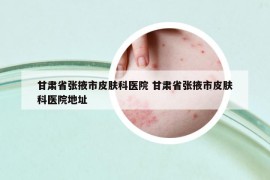 甘肅省張掖市皮膚科醫(yī)院 甘肅省張掖市皮膚科醫(yī)院地址