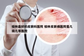 榆林最好的皮膚科醫(yī)院 榆林皮膚病醫(yī)院是幾級幾等醫(yī)院
