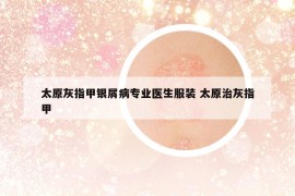 太原灰指甲銀屑病專業(yè)醫(yī)生服裝 太原治灰指甲