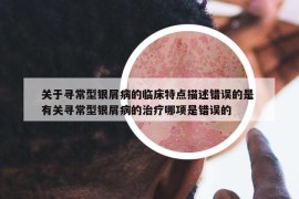 關于尋常型銀屑病的臨床特點描述錯誤的是 有關尋常型銀屑病的治療哪項是錯誤的