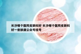 長沙哪個醫(yī)院皮膚科好 長沙哪個醫(yī)院皮膚科好一些膚康公眾號掛號