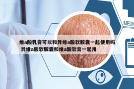 維a酸乳膏可以和異維a酸軟膠囊一起使用嗎 異維a酸軟膠囊和維a酸軟膏一起用