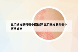 三門峽皮膚科哪個醫(yī)院好 三門峽皮膚科哪個醫(yī)院好點(diǎn)