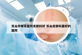 樂山市哪家醫(yī)院皮膚科好 樂山皮膚科最好的醫(yī)院