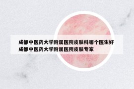 成都中醫(yī)藥大學(xué)附屬醫(yī)院皮膚科哪個醫(yī)生好 成都中醫(yī)藥大學(xué)附屬醫(yī)院皮膚專家