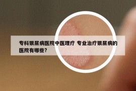 ?？沏y屑病醫(yī)院中醫(yī)理療 專業(yè)治療銀屑病的醫(yī)院有哪些?
