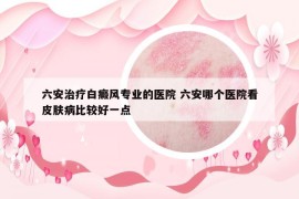 六安治療白癜風(fēng)專業(yè)的醫(yī)院 六安哪個醫(yī)院看皮膚病比較好一點(diǎn)