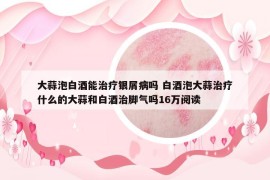 大蒜泡白酒能治療銀屑病嗎 白酒泡大蒜治療什么的大蒜和白酒治腳氣嗎16萬閱讀