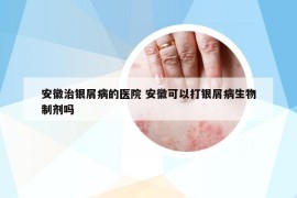 安徽治銀屑病的醫(yī)院 安徽可以打銀屑病生物制劑嗎