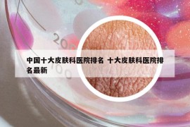 中國(guó)十大皮膚科醫(yī)院排名 十大皮膚科醫(yī)院排名最新