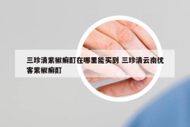 三珍清紫椒癬酊在哪里能買到 三珍清云南優(yōu)客紫椒癬酊