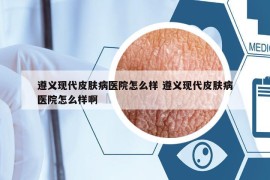 遵義現(xiàn)代皮膚病醫(yī)院怎么樣 遵義現(xiàn)代皮膚病醫(yī)院怎么樣啊