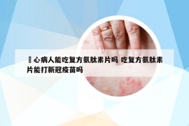 冦心病人能吃復方氨肽素片嗎 吃復方氨肽素片能打新冠疫苗嗎