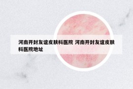 河南開封友誼皮膚科醫(yī)院 河南開封友誼皮膚科醫(yī)院地址