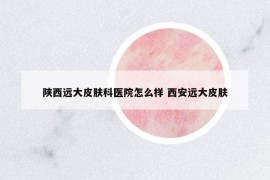 陜西遠大皮膚科醫(yī)院怎么樣 西安遠大皮膚