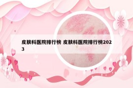 皮膚科醫(yī)院排行榜 皮膚科醫(yī)院排行榜2023
