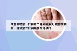 成都生物第一針和第二針間隔多久 成都生物第一針和第二針間隔多久可以打