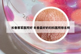 長(zhǎng)春那家醫(yī)院好 長(zhǎng)春最好的婦科醫(yī)院排名榜