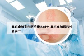 北京皮膚?？漆t(yī)院排名前十 北京皮膚醫(yī)院排名前一