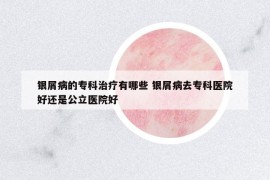 銀屑病的?？浦委熡心男?銀屑病去專科醫(yī)院好還是公立醫(yī)院好