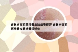 吉林市哪家醫(yī)院看皮膚病看得好 吉林市哪家醫(yī)院看皮膚病看得好些