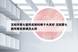 沈陽市第七醫(yī)院皮膚科哪個大夫好 沈陽第七醫(yī)院看皮膚病怎么樣