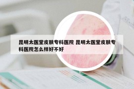 昆明太醫(yī)堂皮膚?？漆t(yī)院 昆明太醫(yī)堂皮膚專科醫(yī)院怎么樣好不好