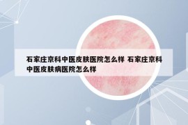 石家莊京科中醫(yī)皮膚醫(yī)院怎么樣 石家莊京科中醫(yī)皮膚病醫(yī)院怎么樣