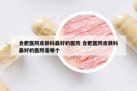 合肥醫(yī)院皮膚科最好的醫(yī)院 合肥醫(yī)院皮膚科最好的醫(yī)院是哪個