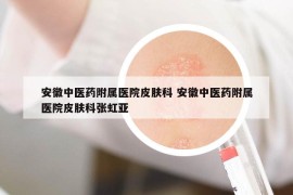 安徽中醫(yī)藥附屬醫(yī)院皮膚科 安徽中醫(yī)藥附屬醫(yī)院皮膚科張虹亞