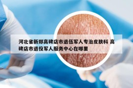 河北省新鄭高碑店市退伍軍人專治皮膚科 高碑店市退役軍人服務(wù)中心在哪里