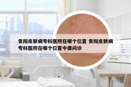 貴陽(yáng)皮膚病專(zhuān)科醫(yī)院在哪個(gè)位置 貴陽(yáng)皮膚病專(zhuān)科醫(yī)院在哪個(gè)位置中康問(wèn)診
