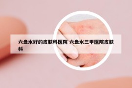 六盤水好的皮膚科醫(yī)院 六盤水三甲醫(yī)院皮膚科