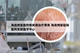 海南博鰲醫(yī)院銀屑病治療費用 海南博鰲超級醫(yī)院皮膚醫(yī)學(xué)中心