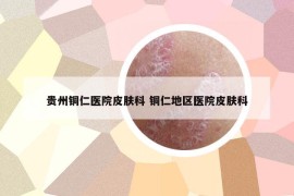 貴州銅仁醫(yī)院皮膚科 銅仁地區(qū)醫(yī)院皮膚科