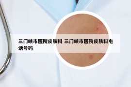三門(mén)峽市醫(yī)院皮膚科 三門(mén)峽市醫(yī)院皮膚科電話(huà)號(hào)碼