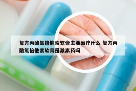 復方丙酸氯倍他索軟膏主要治療什么 復方丙酸氯倍他索軟膏是激素藥嗎