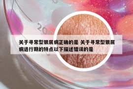 關(guān)于尋常型銀屑病正確的是 關(guān)于尋常型銀屑病退行期的特點(diǎn)以下描述錯(cuò)誤的是