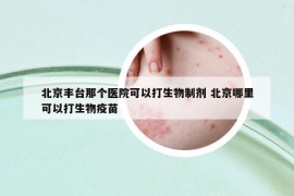 北京豐臺那個醫(yī)院可以打生物制劑 北京哪里可以打生物疫苗