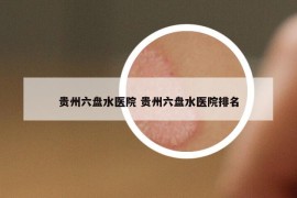 貴州六盤水醫(yī)院 貴州六盤水醫(yī)院排名